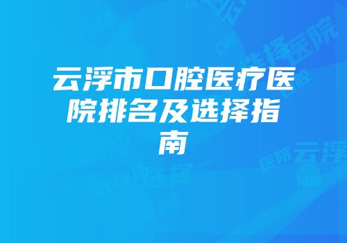 云浮市口腔医疗医院排名及选择指南