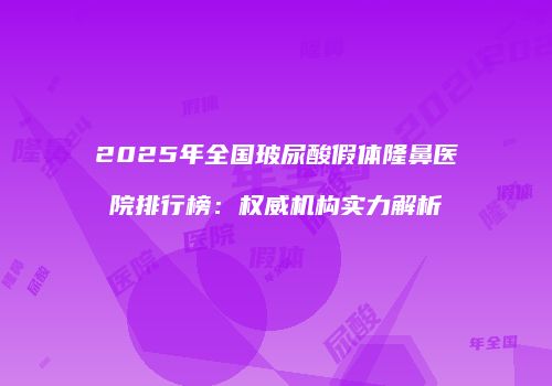 2025年全国玻尿酸假体隆鼻医院排行榜：权威机构实力解析