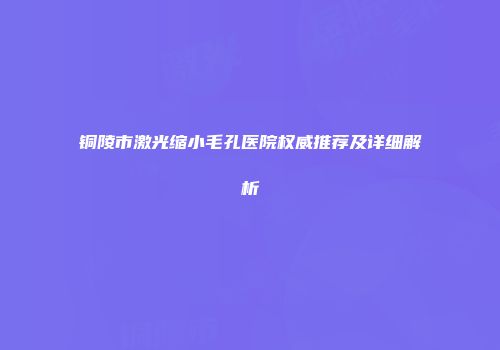 铜陵市激光缩小毛孔医院权威推荐及详细解析