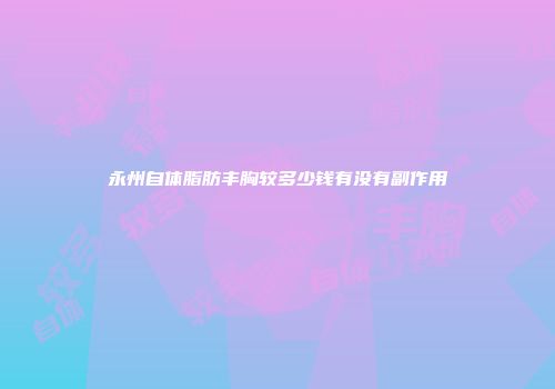 永州自体脂肪丰胸较多少钱有没有副作用