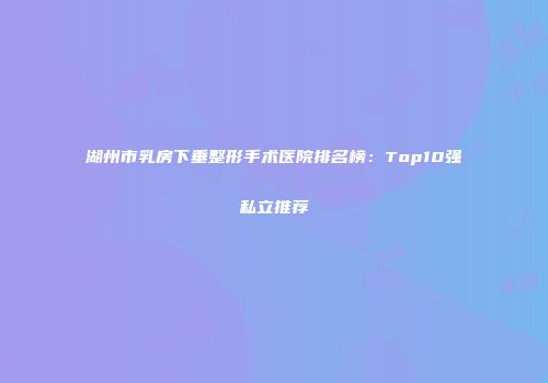 湖州市乳房下垂整形手术医院排名榜：Top10强私立推荐