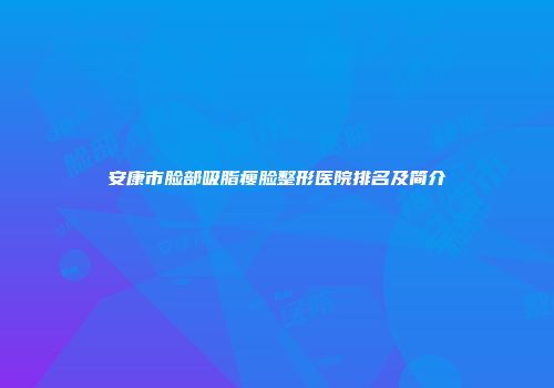安康市脸部吸脂瘦脸整形医院排名及简介