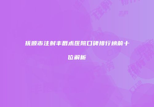 抚顺市注射丰唇术医院口碑排行榜前十位解析