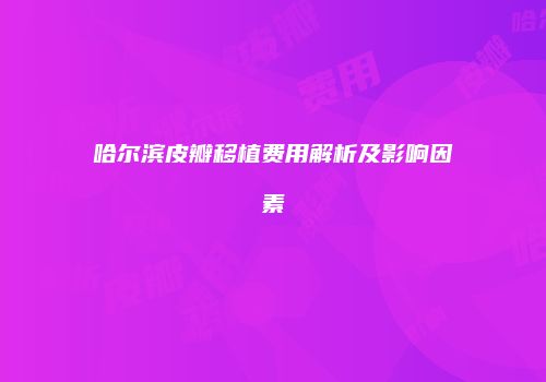 哈尔滨皮瓣移植费用解析及影响因素