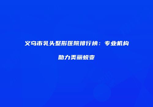 义乌市乳头整形医院排行榜：专业机构助力美丽蜕变