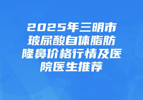 2025年三明市玻尿酸自体脂肪隆鼻价格行情及医院医生推荐