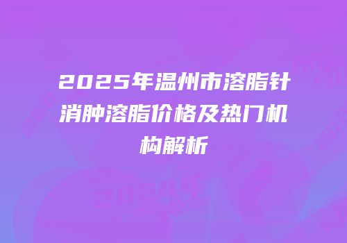 2025年温州市溶脂针消肿溶脂价格及热门机构解析