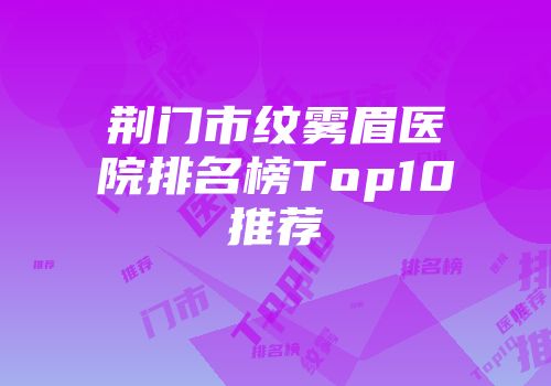 荆门市纹雾眉医院排名榜Top10推荐
