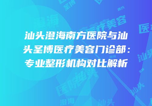 汕头澄海南方医院与汕头圣博医疗美容门诊部：专业整形机构对比解析