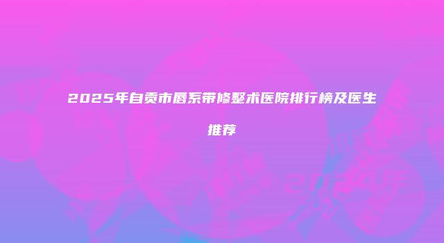 2025年自贡市唇系带修整术医院排行榜及医生推荐