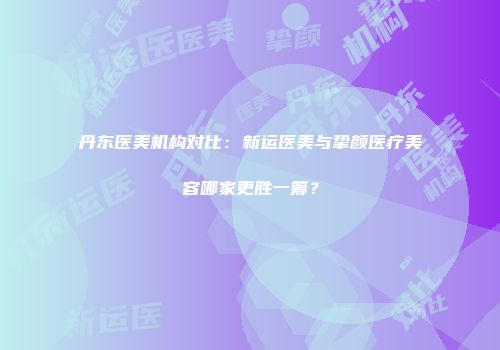 丹东医美机构对比：新运医美与挚颜医疗美容哪家更胜一筹？