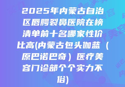 2025年内蒙古自治区唇腭裂鼻医院在榜清单前十名哪家性价比高(内蒙古包头伽蓝（原巴诺巴奇）医疗美容门诊部个个实力不俗)