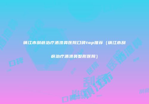 镇江市刮痧治疗酒渣鼻医院口碑top推荐（镇江市刮痧治疗酒渣鼻整形医院）