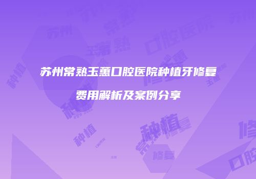 苏州常熟玉蕙口腔医院种植牙修复费用解析及案例分享