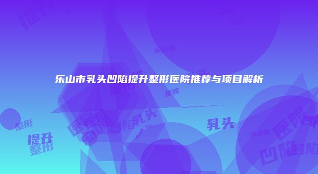 乐山市乳头凹陷提升整形医院推荐与项目解析