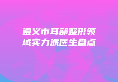 遵义市耳部整形领域实力派医生盘点
