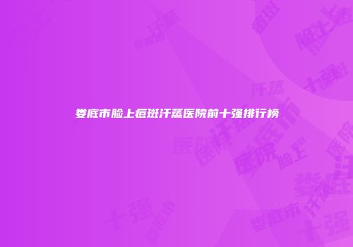 娄底市脸上痘斑汗蒸医院前十强排行榜