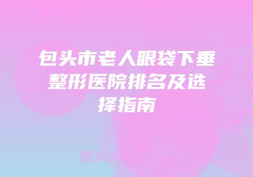 包头市老人眼袋下垂整形医院排名及选择指南