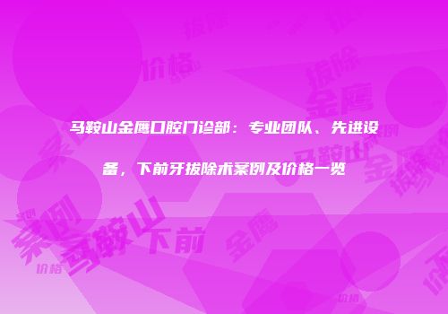 马鞍山金鹰口腔门诊部：专业团队、先进设备，下前牙拔除术案例及价格一览