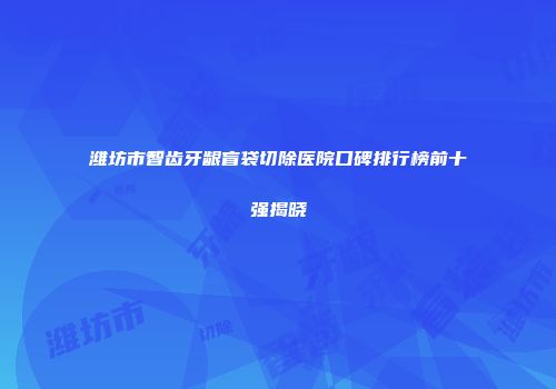 潍坊市智齿牙龈盲袋切除医院口碑排行榜前十强揭晓