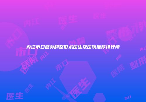 内江市口唇外翻整形术医生及医院推荐排行榜