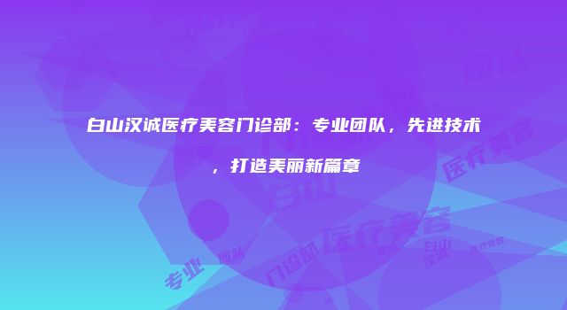 白山汉诚医疗美容门诊部：专业团队，先进技术，打造美丽新篇章