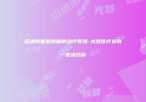 昭通市唇裂修复的治疗医院-光慧医疗总有一家适合你