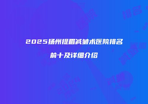 2025扬州提眉减皱术医院排名前十及详细介绍