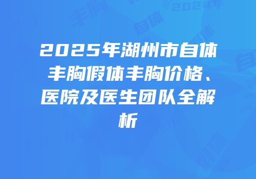 2025年湖州市自体丰胸假体丰胸价格、医院及医生团队全解析
