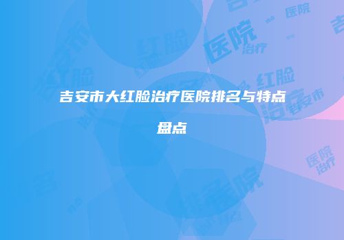 吉安市大红脸治疗医院排名与特点盘点