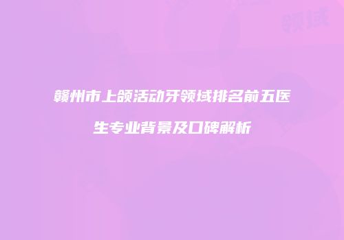 赣州市上颌活动牙领域排名前五医生专业背景及口碑解析