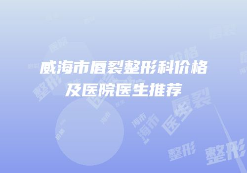 威海市唇裂整形科价格及医院医生推荐