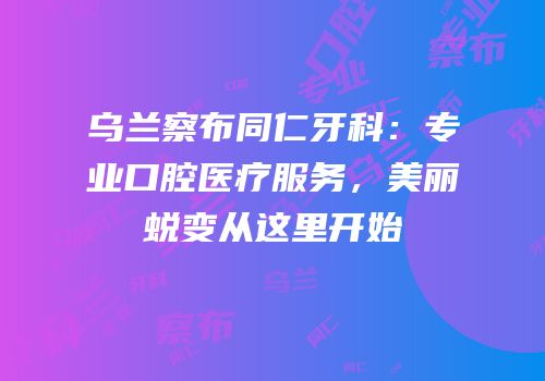乌兰察布同仁牙科：专业口腔医疗服务，美丽蜕变从这里开始
