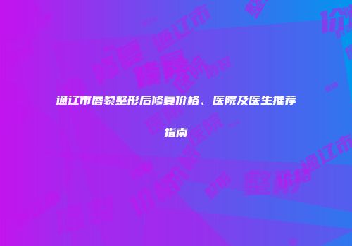 通辽市唇裂整形后修复价格、医院及医生推荐指南