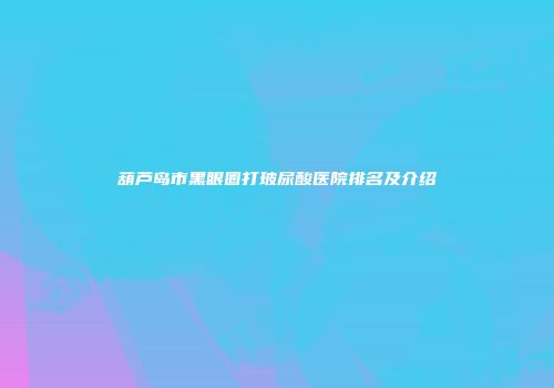 葫芦岛市黑眼圈打玻尿酸医院排名及介绍
