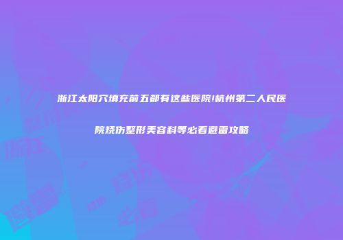 浙江太阳穴填充前五都有这些医院!杭州第二人民医院烧伤整形美容科等必看避雷攻略