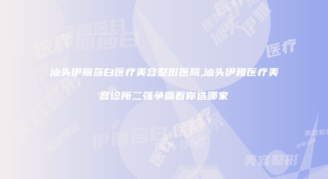 汕头伊丽莎白医疗美容整形医院,汕头伊雅医疗美容诊所二强争霸看你选哪家