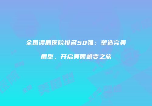 全国漂眉医院排名50强：塑造完美眉型，开启美丽蜕变之旅