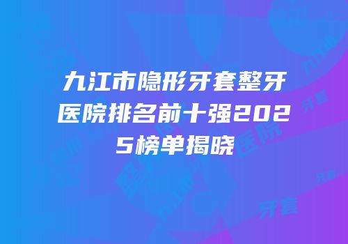 九江市隐形牙套整牙医院排名前十强2025榜单揭晓