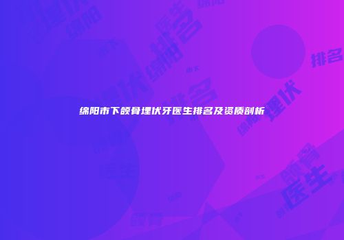 绵阳市下颌骨埋伏牙医生排名及资质剖析