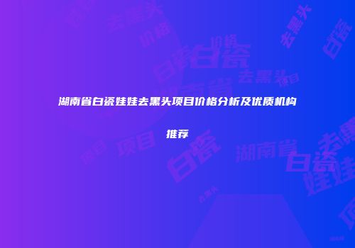 湖南省白瓷娃娃去黑头项目价格分析及优质机构推荐