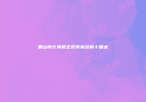 眉山市长鼻矫正医院排名前十盘点
