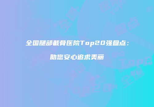 全国腿部截骨医院Top20强盘点：助您安心追求美丽