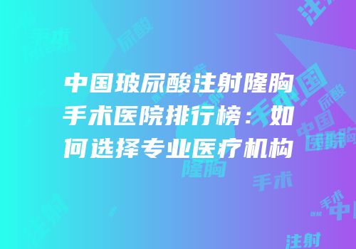 中国玻尿酸注射隆胸手术医院排行榜：如何选择专业医疗机构