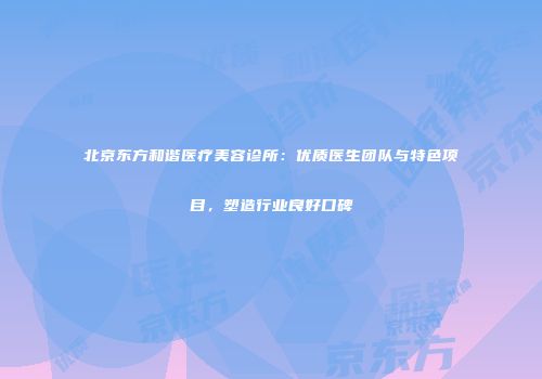 北京东方和谐医疗美容诊所：优质医生团队与特色项目，塑造行业良好口碑