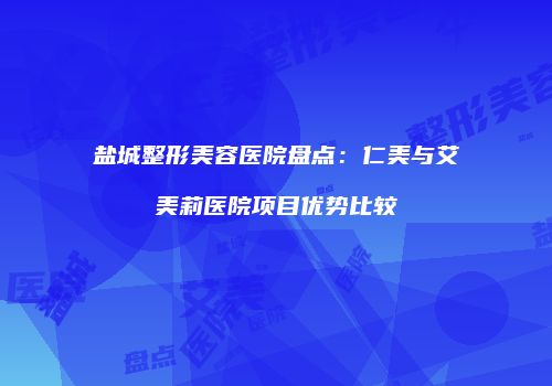 盐城整形美容医院盘点：仁美与艾美莉医院项目优势比较