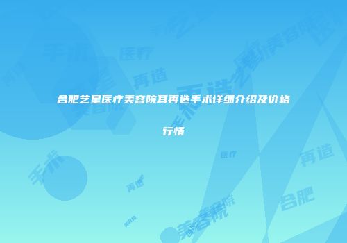 合肥艺星医疗美容院耳再造手术详细介绍及价格行情