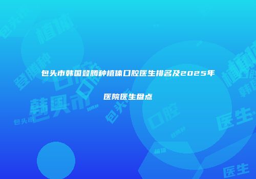 包头市韩国登腾种植体口腔医生排名及2025年医院医生盘点