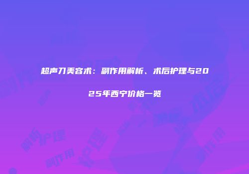 超声刀美容术：副作用解析、术后护理与2025年西宁价格一览