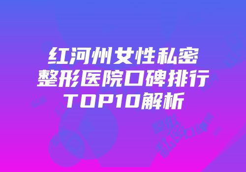 红河州女性私密整形医院口碑排行TOP10解析